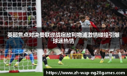 英超焦点对决曼联迎战宿敌利物浦激情碰撞引爆球迷热情